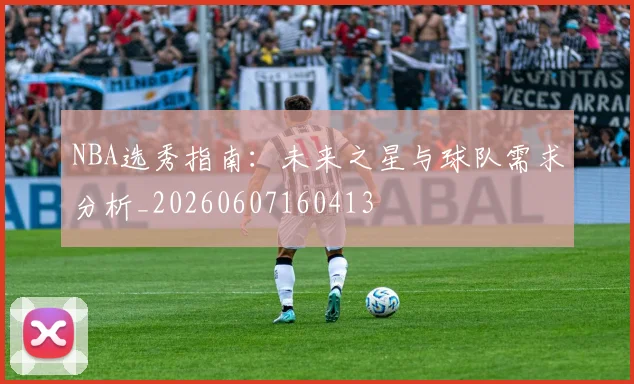 NBA选秀指南：未来之星与球队需求分析_20260607160413