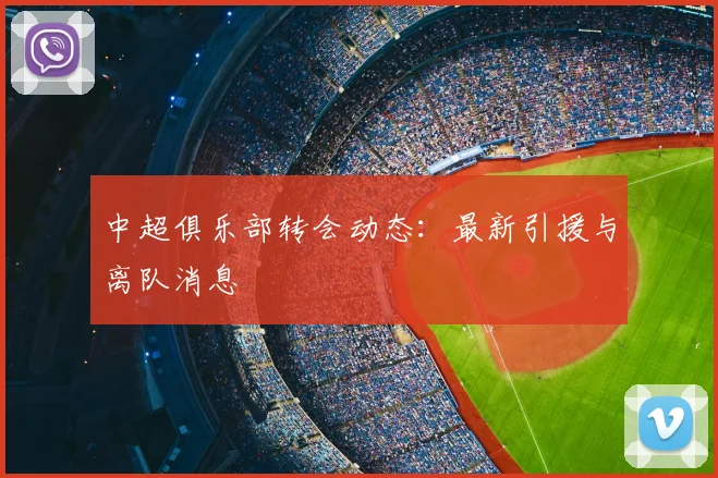 中超俱乐部转会动态：最新引援与离队消息