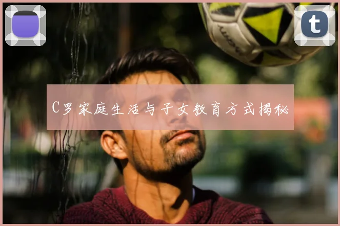 C罗家庭生活与子女教育方式揭秘