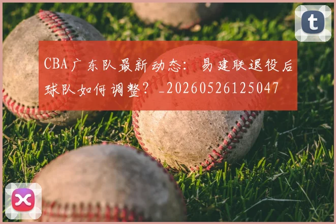 CBA广东队最新动态：易建联退役后球队如何调整？_20260526125047