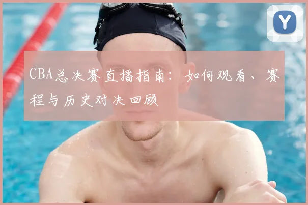 CBA总决赛直播指南:如何观看、赛程与历史对决回顾