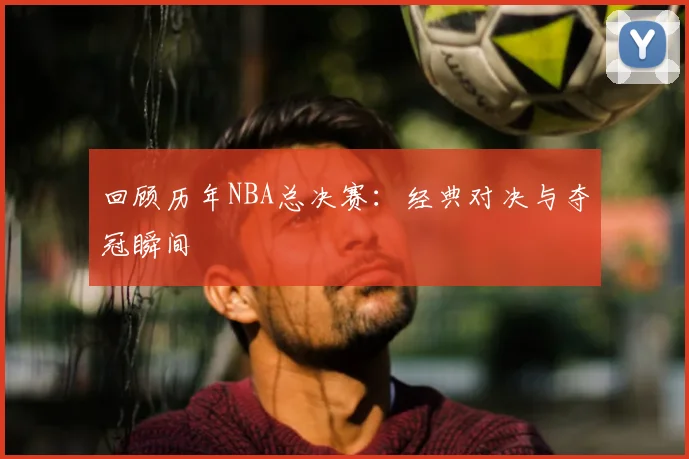 回顾历年NBA总决赛：经典对决与夺冠瞬间