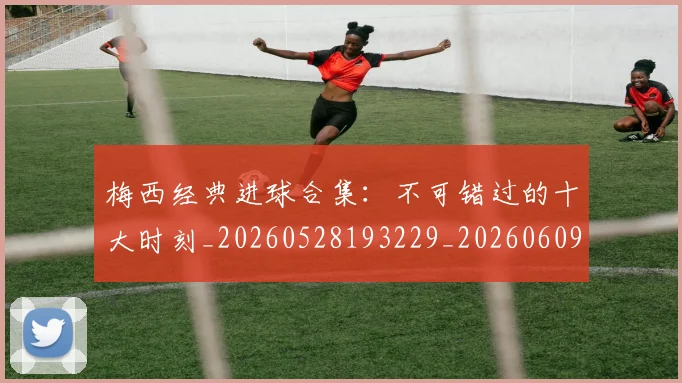 梅西经典进球合集:不可错过的十大时刻_20260528193229_20260609223133