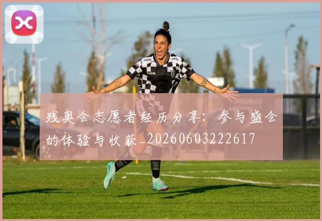 残奥会志愿者经历分享:参与盛会的体验与收获_20260603222617