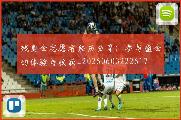 残奥会志愿者经历分享:参与盛会的体验与收获_20260603222617