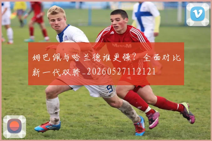姆巴佩与哈兰德谁更强？全面对比新一代双骄_20260527112121