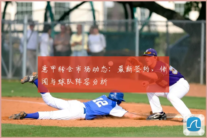 意甲转会市场动态：最新签约、传闻与球队阵容分析