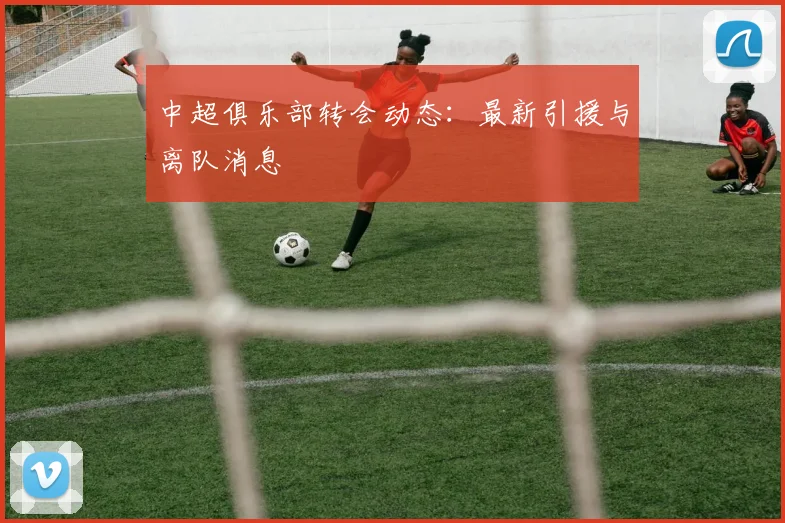 中超俱乐部转会动态：最新引援与离队消息